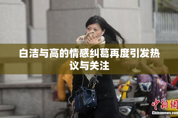 白洁与高的情感纠葛再度引发热议与关注