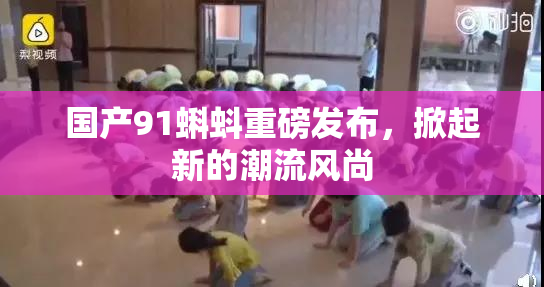 国产91蝌蚪重磅发布，掀起新的潮流风尚