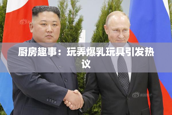 厨房趣事：玩弄爆乳玩具引发热议