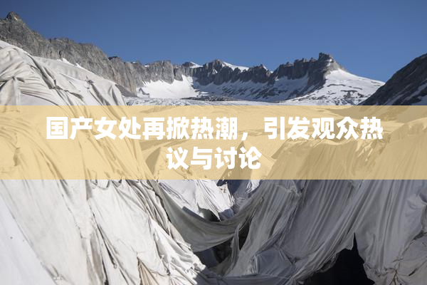 国产女处再掀热潮，引发观众热议与讨论