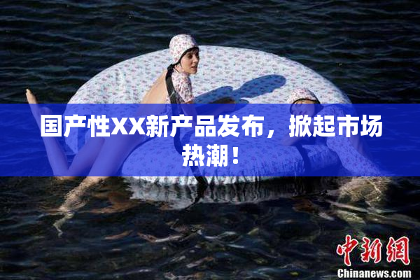 国产性XX新产品发布，掀起市场热潮！