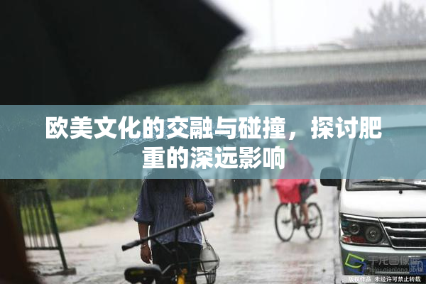 欧美文化的交融与碰撞，探讨肥重的深远影响