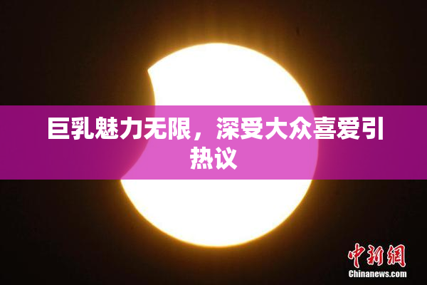 巨乳魅力无限，深受大众喜爱引热议