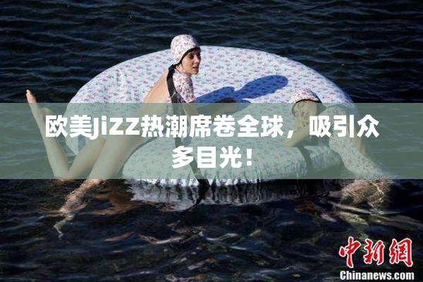 欧美JiZZ热潮席卷全球，吸引众多目光！