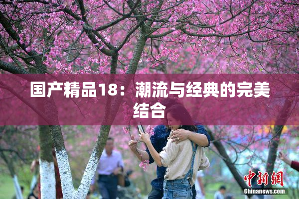 国产精品18：潮流与经典的完美结合