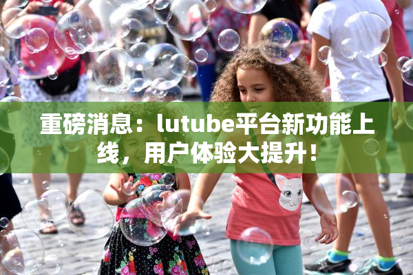 重磅消息：lutube平台新功能上线，用户体验大提升！