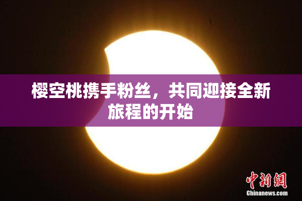 樱空桃携手粉丝，共同迎接全新旅程的开始