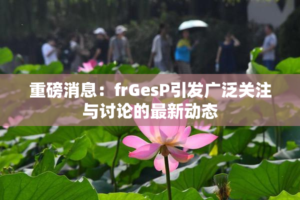 重磅消息：frGesP引发广泛关注与讨论的最新动态