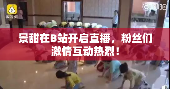 景甜在B站开启直播，粉丝们激情互动热烈！