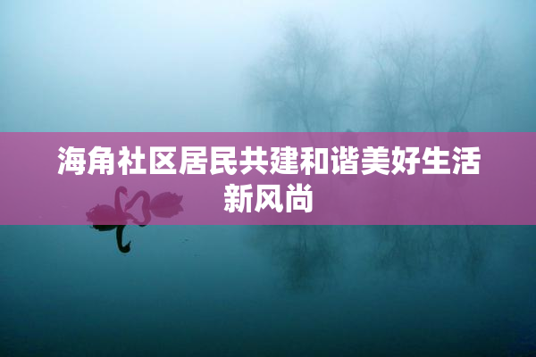 海角社区居民共建和谐美好生活新风尚