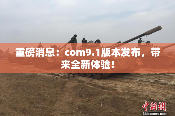 重磅消息：com9.1版本发布，带来全新体验！