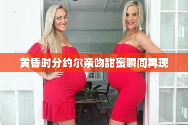 黄昏时分约尔亲吻甜蜜瞬间再现