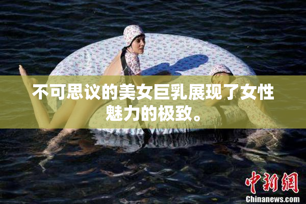 不可思议的美女巨乳展现了女性魅力的极致。