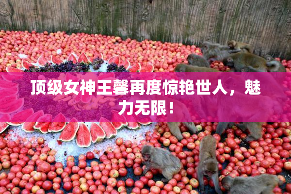 顶级女神王馨再度惊艳世人，魅力无限！