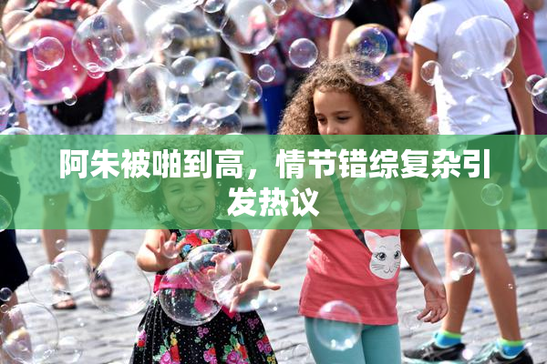 阿朱被啪到高，情节错综复杂引发热议