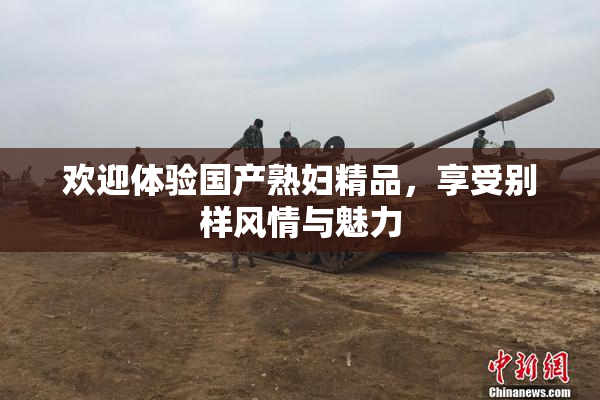 欢迎体验国产熟妇精品，享受别样风情与魅力