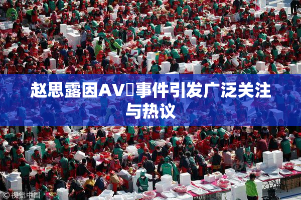 赵思露因AV婬事件引发广泛关注与热议