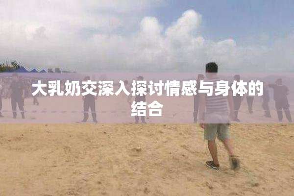 大乳奶交深入探讨情感与身体的结合