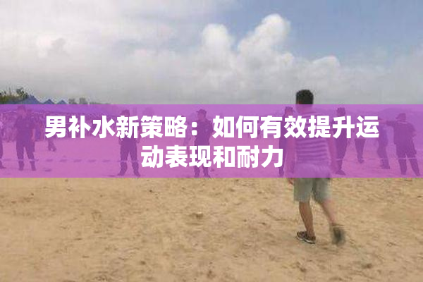 男补水新策略：如何有效提升运动表现和耐力