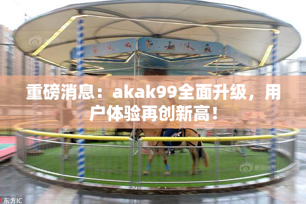 重磅消息：akak99全面升级，用户体验再创新高！