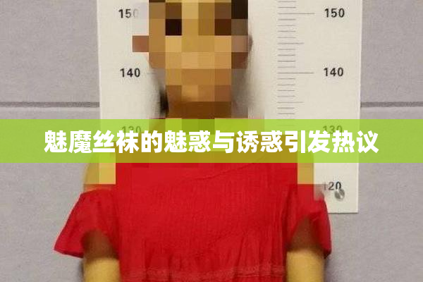 魅魔丝袜的魅惑与诱惑引发热议