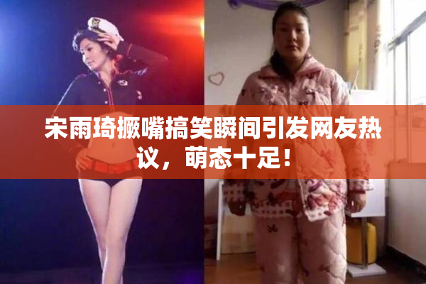 宋雨琦撅嘴搞笑瞬间引发网友热议，萌态十足！