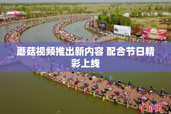 蘑菇视频推出新内容 配合节日精彩上线