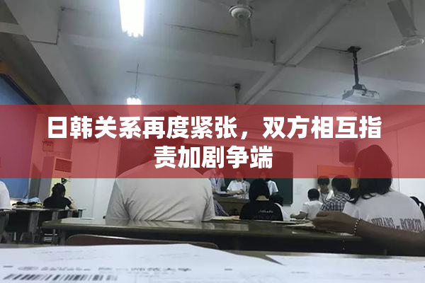 日韩关系再度紧张，双方相互指责加剧争端