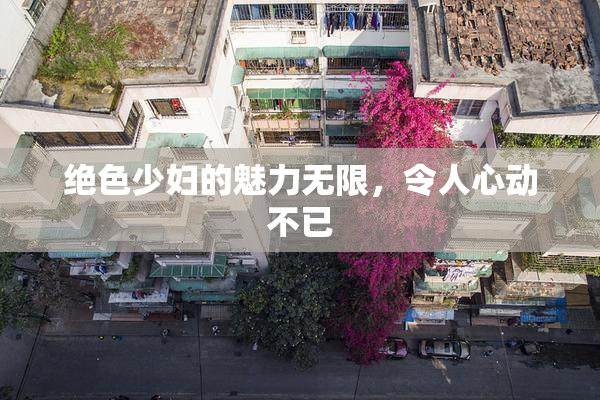 绝色少妇的魅力无限，令人心动不已