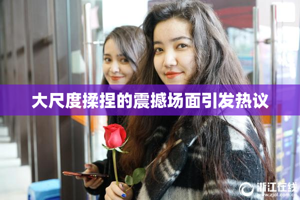大尺度揉捏的震撼场面引发热议
