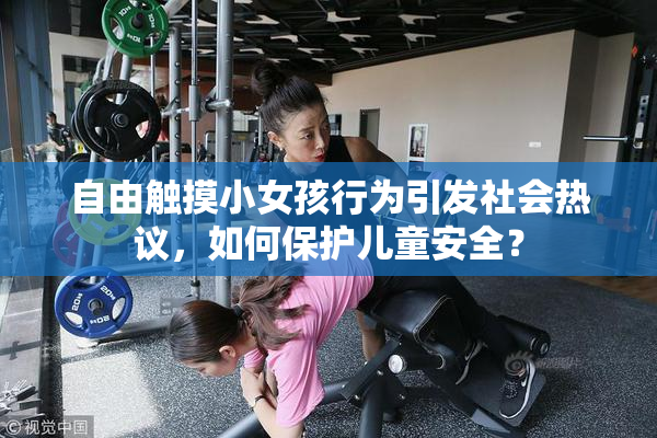 自由触摸小女孩行为引发社会热议，如何保护儿童安全？