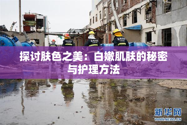 探讨肤色之美：白嫩肌肤的秘密与护理方法