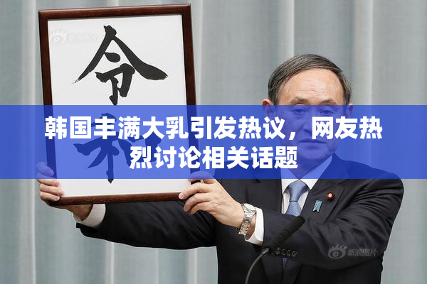 韩国丰满大乳引发热议，网友热烈讨论相关话题