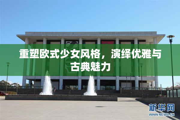 重塑欧式少女风格，演绎优雅与古典魅力