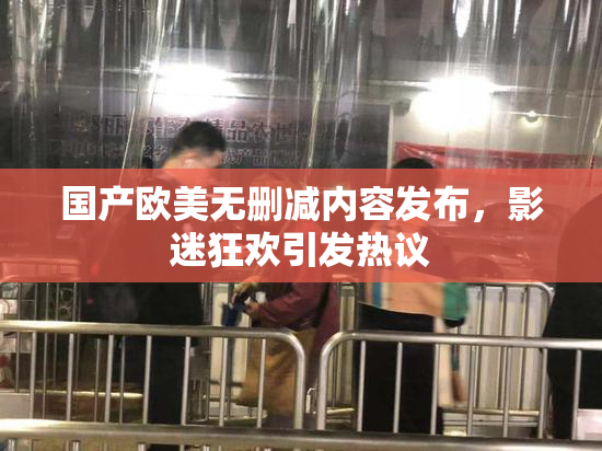 国产欧美无删减内容发布，影迷狂欢引发热议