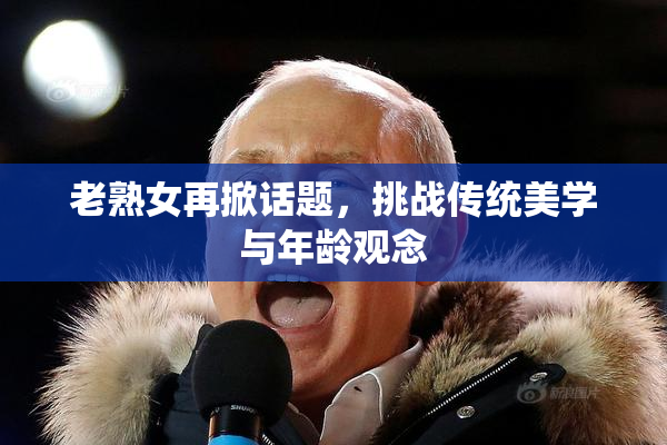 老熟女再掀话题，挑战传统美学与年龄观念