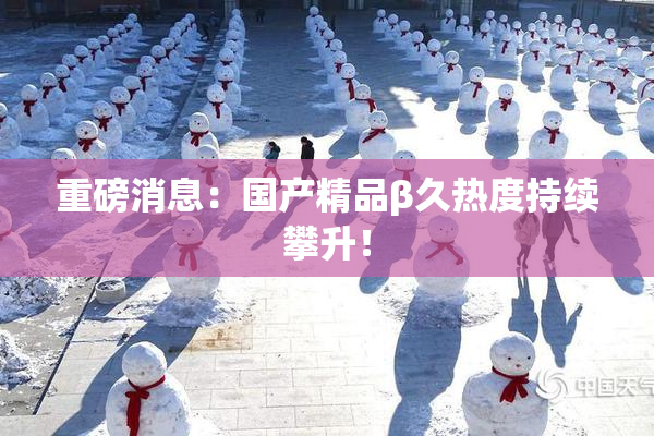 重磅消息：国产精品β久热度持续攀升！