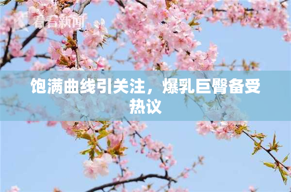 饱满曲线引关注，爆乳巨臀备受热议