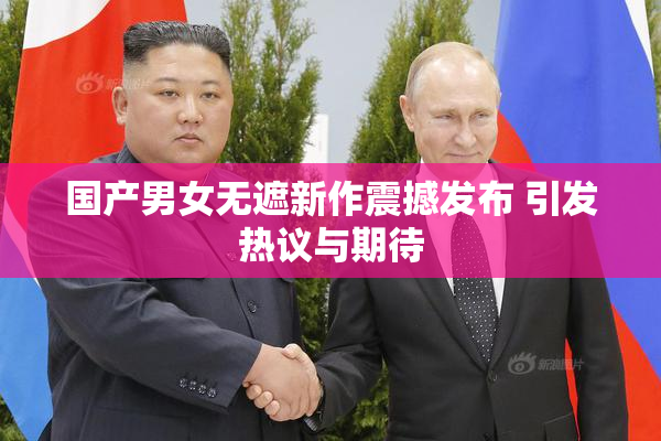 国产男女无遮新作震撼发布 引发热议与期待