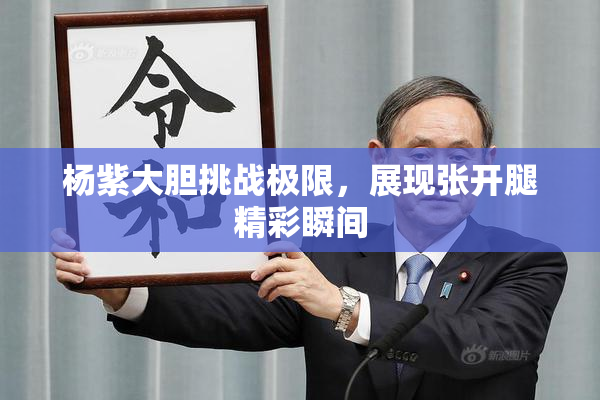 杨紫大胆挑战极限，展现张开腿精彩瞬间