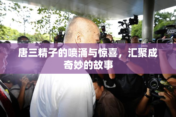 唐三精子的喷涌与惊喜，汇聚成奇妙的故事