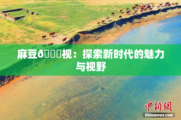 麻豆🔞视：探索新时代的魅力与视野