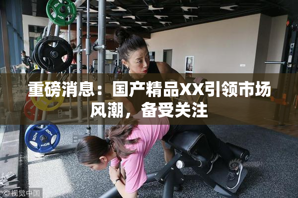 重磅消息：国产精品XX引领市场风潮，备受关注