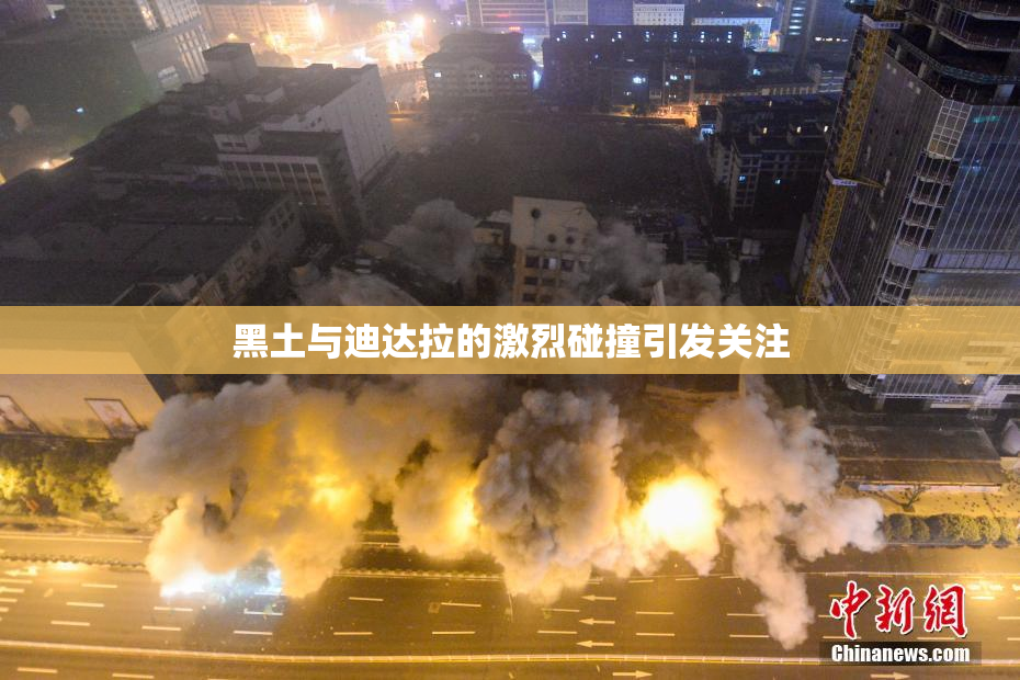 黑土与迪达拉的激烈碰撞引发关注