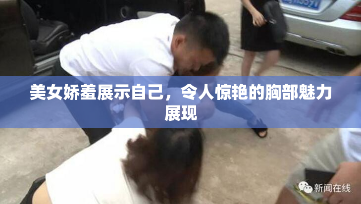 美女娇羞展示自己，令人惊艳的胸部魅力展现