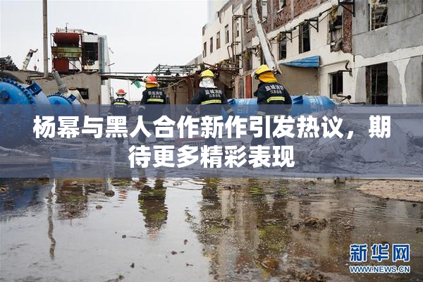 杨幂与黑人合作新作引发热议，期待更多精彩表现
