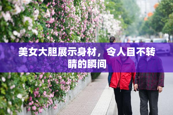 美女大胆展示身材，令人目不转睛的瞬间