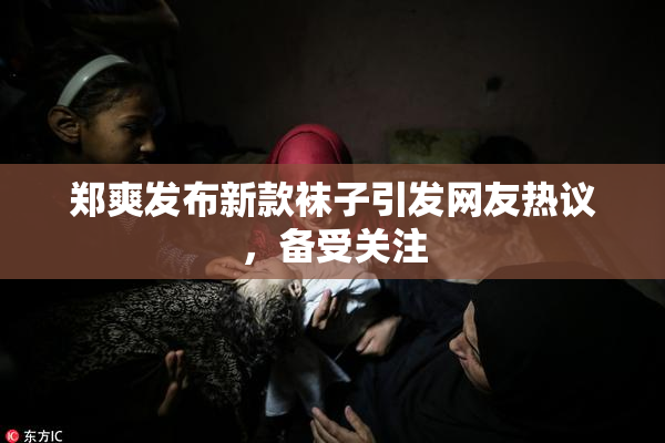 郑爽发布新款袜子引发网友热议，备受关注