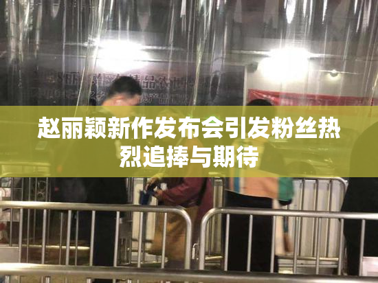 赵丽颖新作发布会引发粉丝热烈追捧与期待