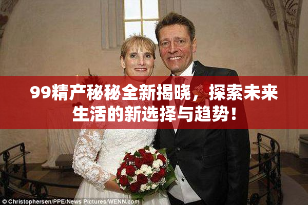 99精产秘秘全新揭晓，探索未来生活的新选择与趋势！